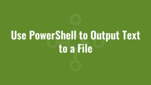 Use PowerShell to Output Text to a File