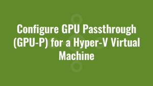 Configure GPU Passthrough (GPU-P) for a Hyper-V Virtual Machine